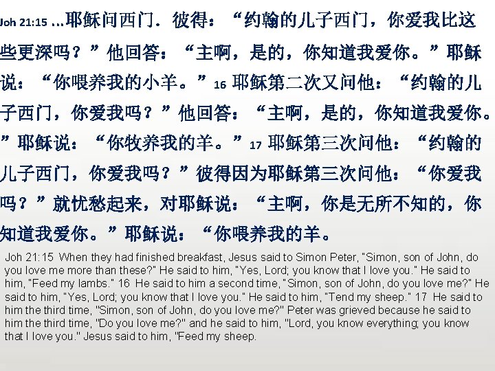 Joh 21: 15. . . 耶稣问西门．彼得：“约翰的儿子西门，你爱我比这 些更深吗？”他回答：“主啊，是的，你知道我爱你。”耶稣 说：“你喂养我的小羊。” 16 耶稣第二次又问他：“约翰的儿 子西门，你爱我吗？”他回答：“主啊，是的，你知道我爱你。 ”耶稣说：“你牧养我的羊。” 17 耶稣第三次问他：“约翰的