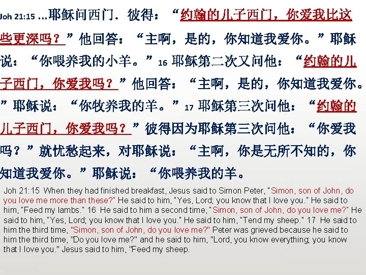 Joh 21: 15. . . 耶稣问西门．彼得：“约翰的儿子西门，你爱我比这 些更深吗？”他回答：“主啊，是的，你知道我爱你。”耶稣 说：“你喂养我的小羊。” 16 耶稣第二次又问他：“约翰的儿 子西门，你爱我吗？”他回答：“主啊，是的，你知道我爱你。 ”耶稣说：“你牧养我的羊。” 17 耶稣第三次问他：“约翰的