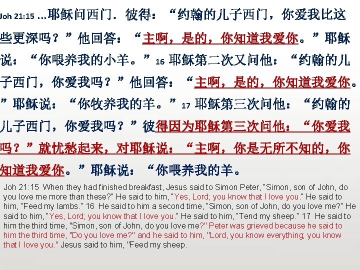 Joh 21: 15. . . 耶稣问西门．彼得：“约翰的儿子西门，你爱我比这 些更深吗？”他回答：“主啊，是的，你知道我爱你。”耶稣 说：“你喂养我的小羊。” 16 耶稣第二次又问他：“约翰的儿 子西门，你爱我吗？”他回答：“主啊，是的，你知道我爱你。 ”耶稣说：“你牧养我的羊。” 17 耶稣第三次问他：“约翰的