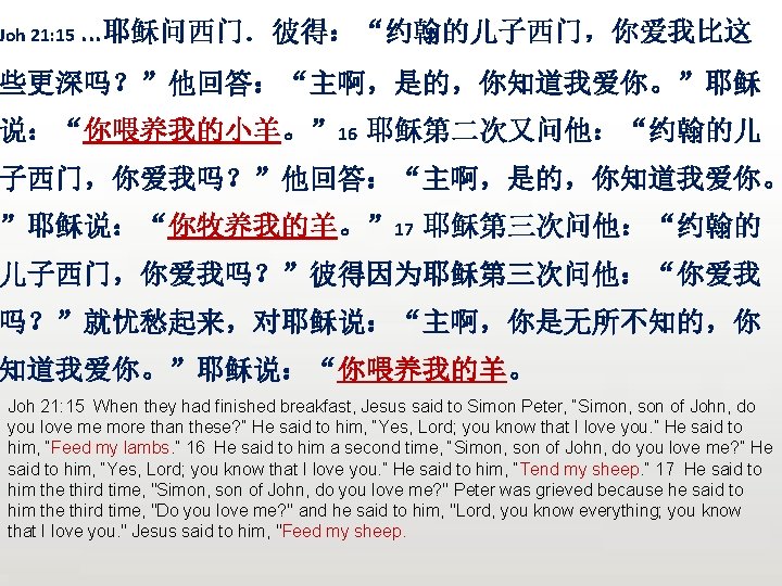 Joh 21: 15. . . 耶稣问西门．彼得：“约翰的儿子西门，你爱我比这 些更深吗？”他回答：“主啊，是的，你知道我爱你。”耶稣 说：“你喂养我的小羊。” 16 耶稣第二次又问他：“约翰的儿 子西门，你爱我吗？”他回答：“主啊，是的，你知道我爱你。 ”耶稣说：“你牧养我的羊。” 17 耶稣第三次问他：“约翰的