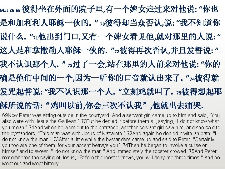 Mat 26: 69 彼得坐在外面的院子里, 有一个婢女走过来对他说: “你也 是和加利利人耶稣一伙的。” 70彼得却当众否认, 说: “我不知道你 说什么。” 71他出到门口, 又有一个婢女看见他, 就对那里的人说: