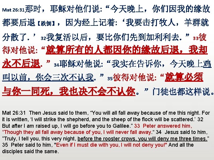 Mat 26: 31那时，耶稣对他们说: “今天晚上，你们因我的缘故 都要后退【跌倒】，因为经上记着: ‘我要击打牧人，羊群就 分散了。’ 32我复活以后，要比你们先到加利利去。” 33彼 得对他说: “就算所有的人都因你的缘故后退，我却 永不后退。” 34耶稣对他说: “我实在告诉你，今天晚上鸡
