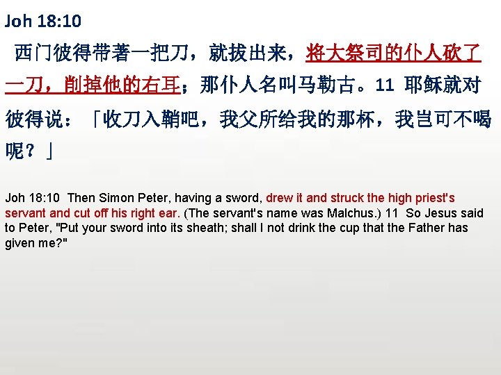 Joh 18: 10 西门彼得带著一把刀，就拔出来，将大祭司的仆人砍了 一刀，削掉他的右耳；那仆人名叫马勒古。11 耶稣就对 彼得说：「收刀入鞘吧，我父所给我的那杯，我岂可不喝 呢？」 Joh 18: 10 Then Simon Peter,