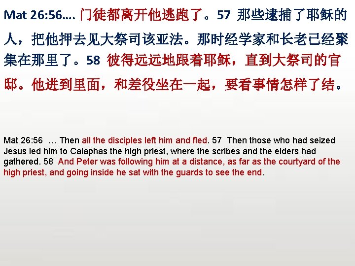 Mat 26: 56…. 门徒都离开他逃跑了。57 那些逮捕了耶稣的 人，把他押去见大祭司该亚法。那时经学家和长老已经聚 集在那里了。58 彼得远远地跟着耶稣，直到大祭司的官 邸。他进到里面，和差役坐在一起，要看事情怎样了结。 Mat 26: 56 … Then
