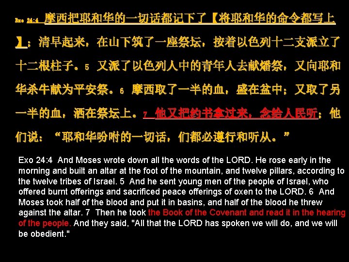 Exo 24: 4 摩西把耶和华的一切话都记下了【将耶和华的命令都写上 】；清早起来，在山下筑了一座祭坛，按着以色列十二支派立了 十二根柱子。5 又派了以色列人中的青年人去献燔祭，又向耶和 华杀牛献为平安祭。6 摩西取了一半的血，盛在盆中；又取了另 一半的血，洒在祭坛上。7 他又把约书拿过来，念给人民听；他 们说：“耶和华吩咐的一切话，们都必遵行和听从。” Exo 24: