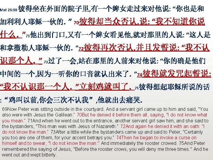 Mat 26: 69 彼得坐在外面的院子里, 有一个婢女走过来对他说: “你也是和 加利利人耶稣一伙的。” 70彼得却当众否认, 说: “我不知道你说 什么。” 71他出到门口, 又有一个婢女看见他, 就对那里的人说: