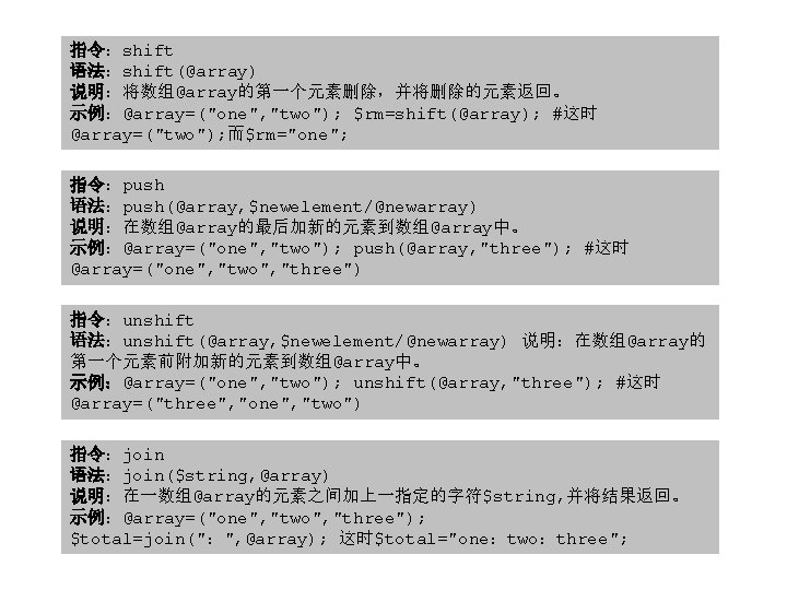 指令：shift 语法：shift(@array) 说明：将数组@array的第一个元素删除，并将删除的元素返回。 示例：@array=("one", "two"); $rm=shift(@array); #这时 @array=("two"); 而$rm="one"; 指令：push 语法：push(@array, $newelement/@newarray) 说明：在数组@array的最后加新的元素到数组@array中。 示例：@array=("one",