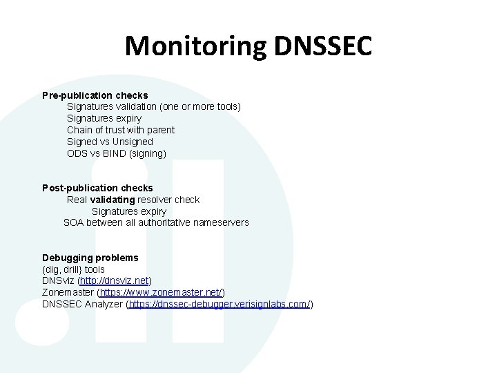 Monitoring DNSSEC Pre-publication checks Signatures validation (one or more tools) Signatures expiry Chain of Monitoring DNSSEC Pre-publication checks Signatures validation (one or more tools) Signatures expiry Chain of