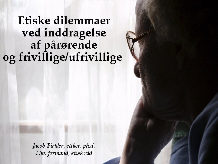 Etiske dilemmaer ved inddragelse af pårørende og frivillige/ufrivillige Jacob Birkler, etiker, ph. d. Fhv.