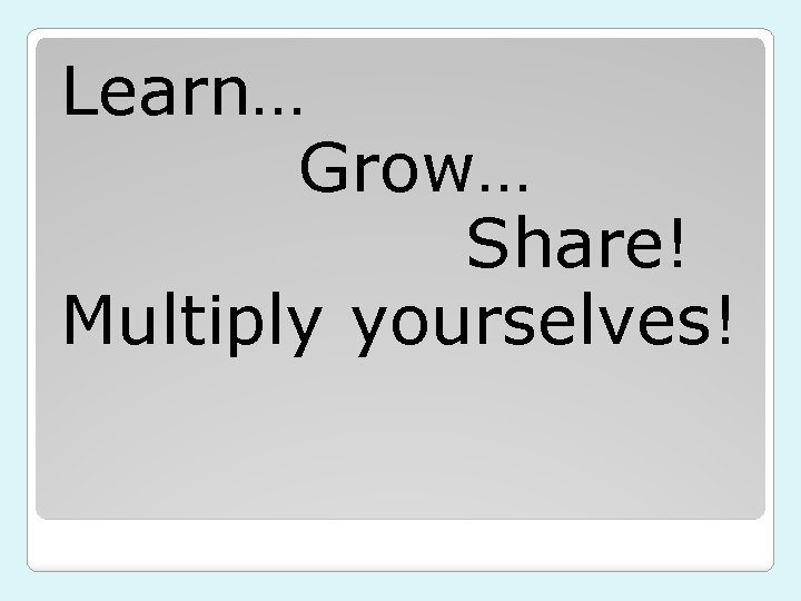 Learn… Grow… Share! Multiply yourselves! 