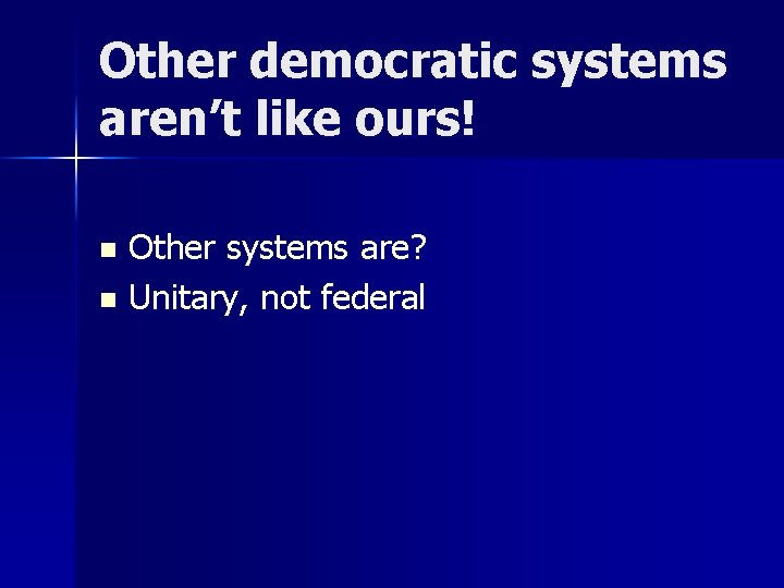 Other democratic systems aren’t like ours! Other systems are? n Unitary, not federal n