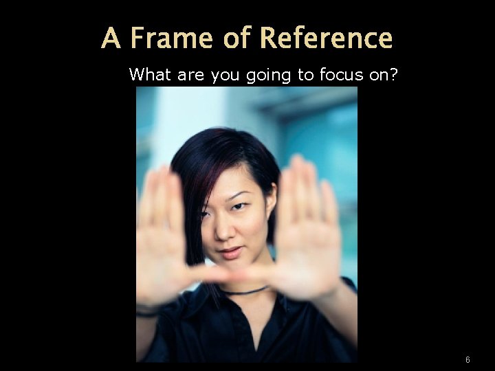 A Frame of Reference What are you going to focus on? 6 