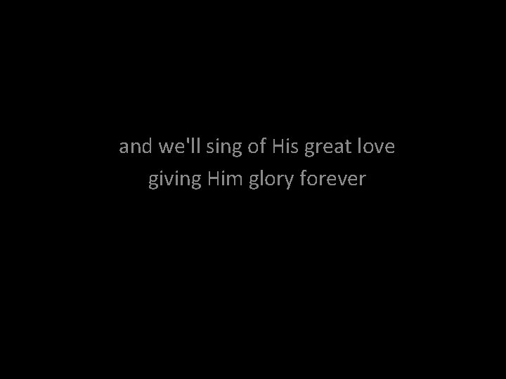 and we'll sing of His great love giving Him glory forever 