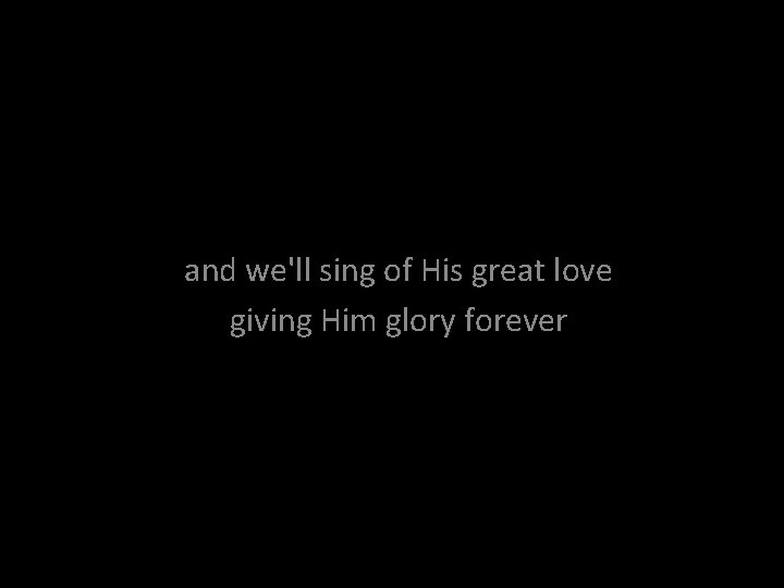 and we'll sing of His great love giving Him glory forever 