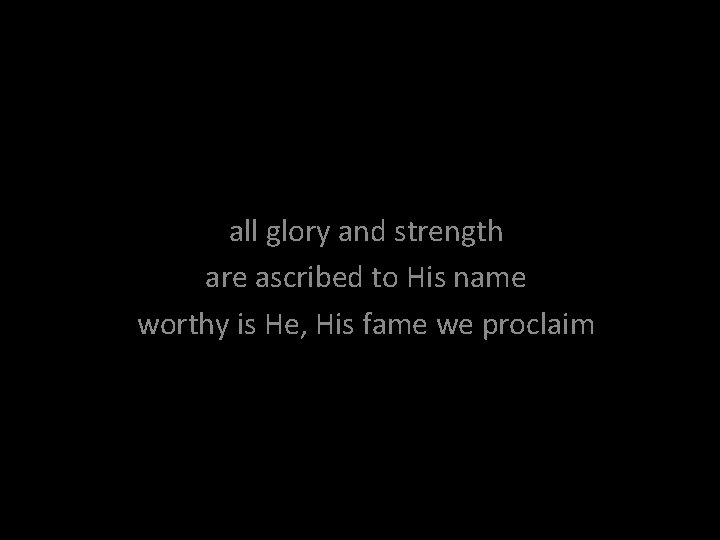 all glory and strength are ascribed to His name worthy is He, His fame