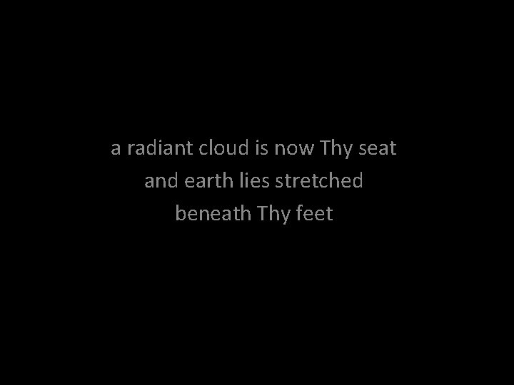 a radiant cloud is now Thy seat and earth lies stretched beneath Thy feet