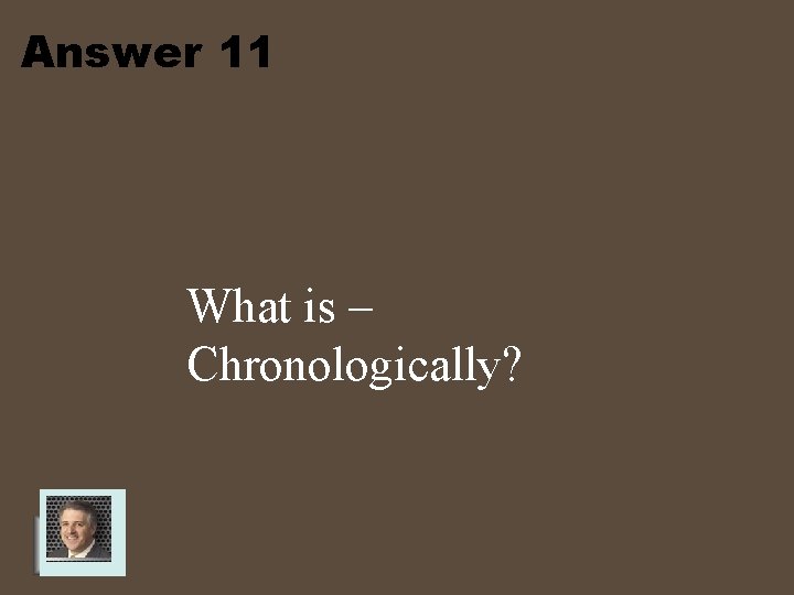 Answer 11 What is – Chronologically? 