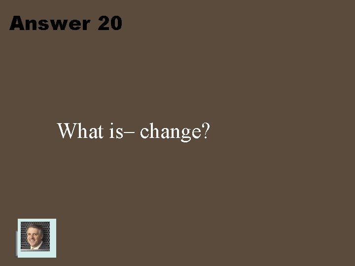 Answer 20 What is– change? 