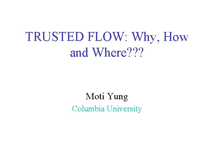 TRUSTED FLOW: Why, How and Where? ? ? Moti Yung Columbia University TRUSTED FLOW: Why, How and Where? ? ? Moti Yung Columbia University