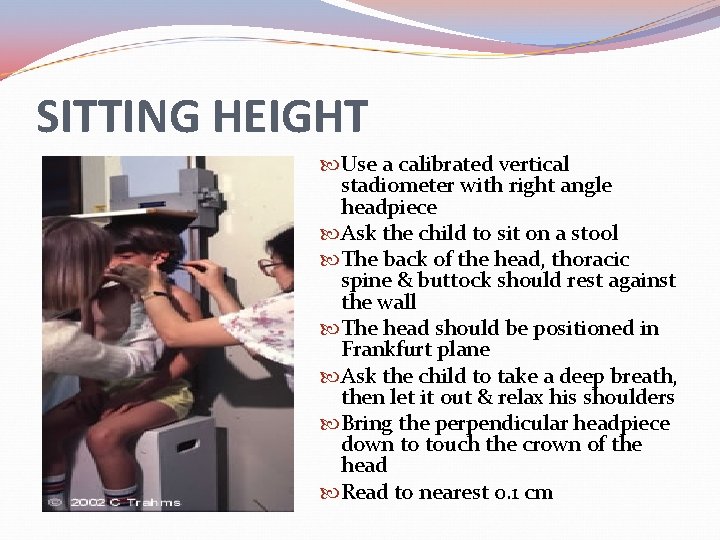 SITTING HEIGHT Use a calibrated vertical stadiometer with right angle headpiece Ask the child