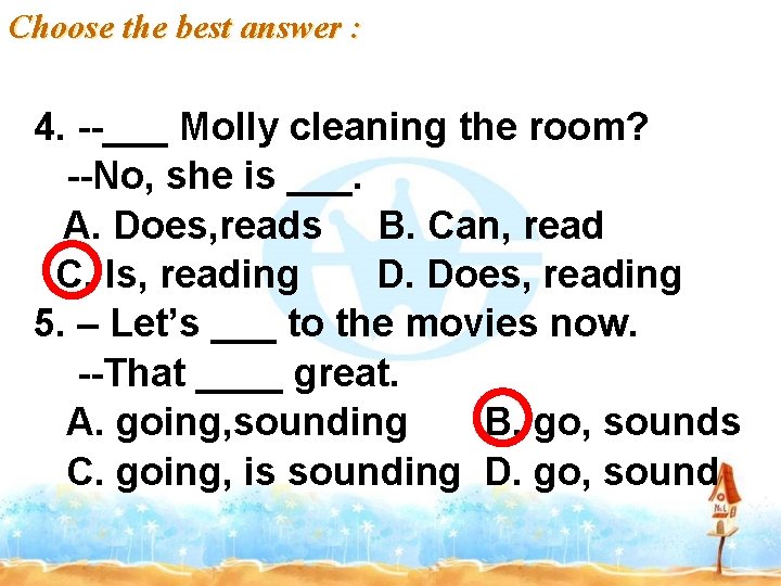 Choose the best answer : 4. --___ Molly cleaning the room? --No, she is