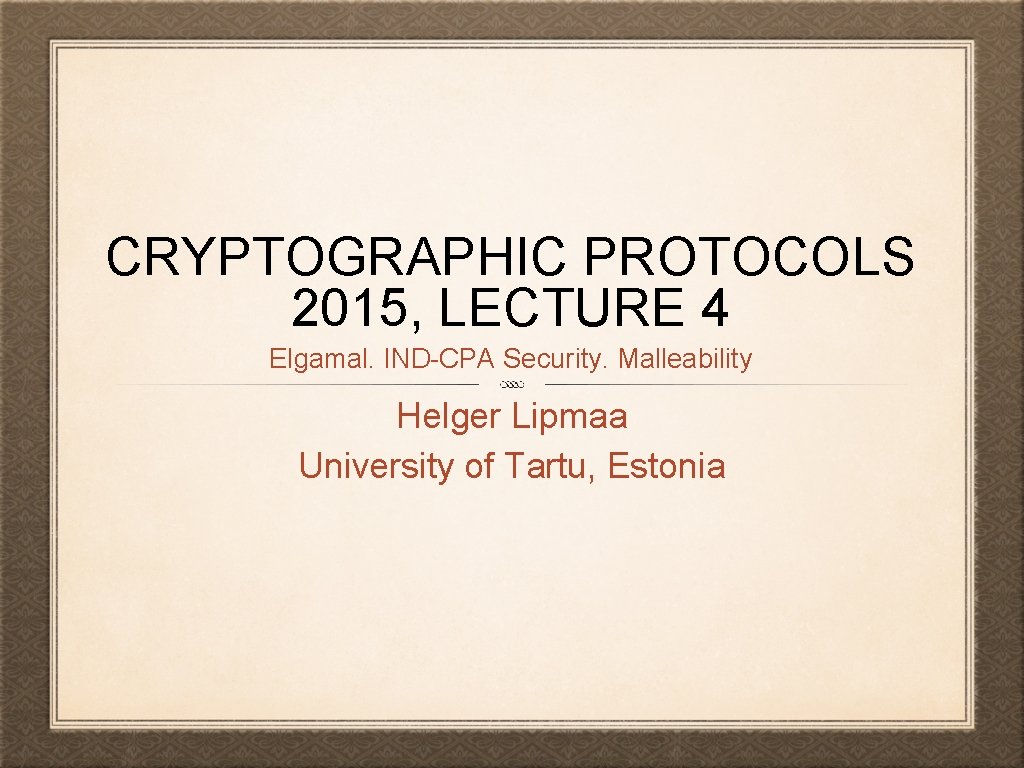 CRYPTOGRAPHIC PROTOCOLS 2015, LECTURE 4 Elgamal. IND-CPA Security. Malleability Helger Lipmaa University of Tartu,