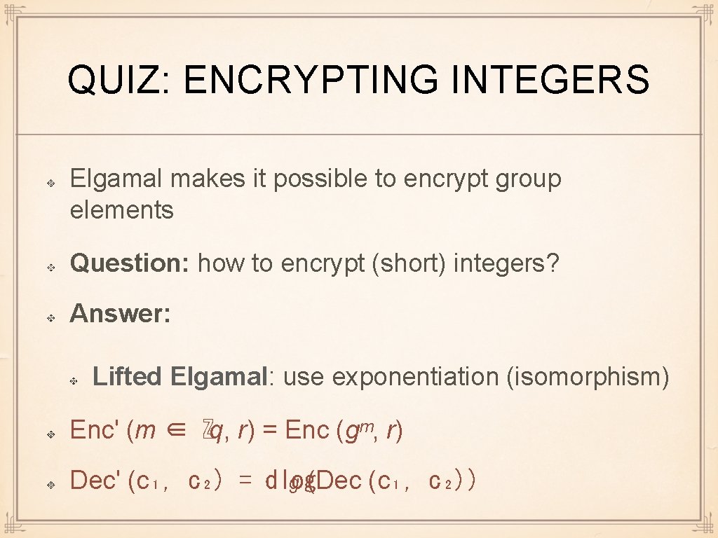 QUIZ: ENCRYPTING INTEGERS Elgamal makes it possible to encrypt group elements Question: how to