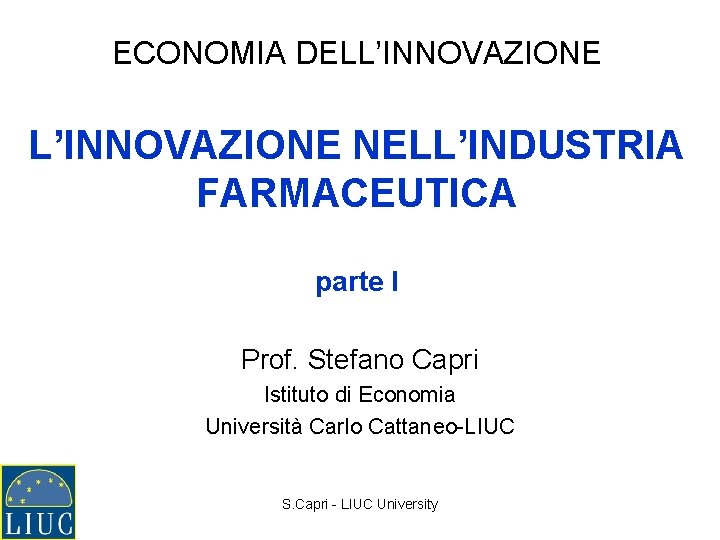 ECONOMIA DELL’INNOVAZIONE NELL’INDUSTRIA FARMACEUTICA parte I Prof. Stefano Capri Istituto di Economia Università Carlo