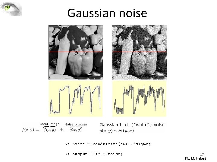 Gaussian noise >> noise = randn(size(im)). *sigma; >> output = im + noise; 17 Gaussian noise >> noise = randn(size(im)). *sigma; >> output = im + noise; 17