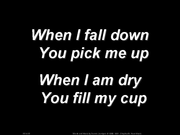 When I fall down You pick me up When I am dry You fill
