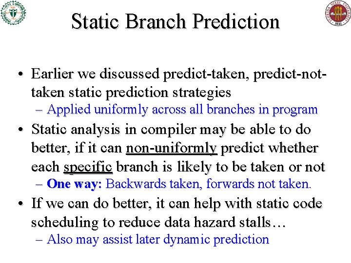 Static Branch Prediction • Earlier we discussed predict-taken, predict-nottaken static prediction strategies – Applied Static Branch Prediction • Earlier we discussed predict-taken, predict-nottaken static prediction strategies – Applied