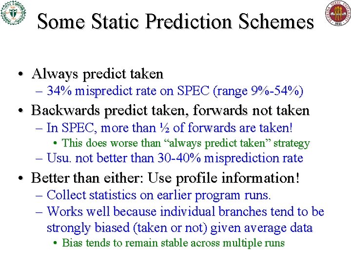 Some Static Prediction Schemes • Always predict taken – 34% mispredict rate on SPEC Some Static Prediction Schemes • Always predict taken – 34% mispredict rate on SPEC