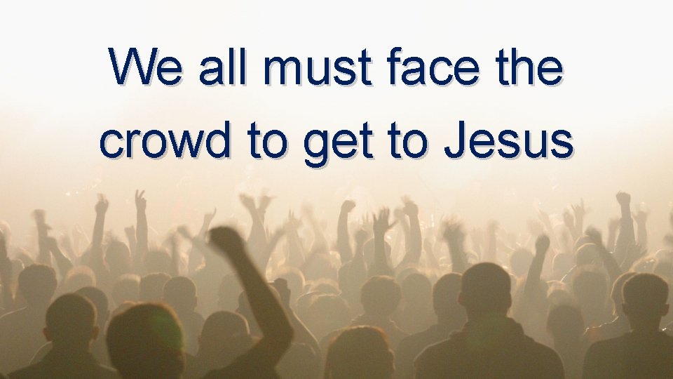 We all must face the crowd to get to Jesus We all must face the crowd to get to Jesus