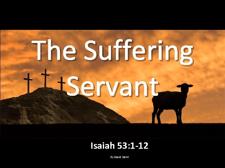 The Suffering Servant Isaiah 53: 1 -12 By David Dann 