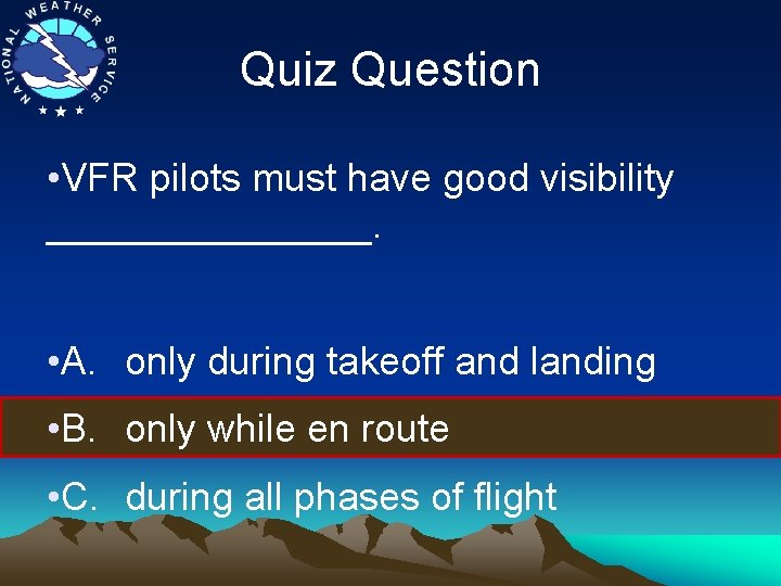 Quiz Question • VFR pilots must have good visibility ________. • A. only during