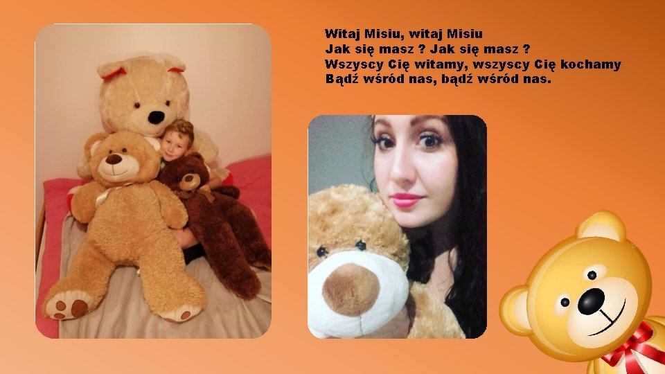 Witaj Misiu, witaj Misiu Jak się masz ? Wszyscy Cię witamy, wszyscy Cię kochamy Witaj Misiu, witaj Misiu Jak się masz ? Wszyscy Cię witamy, wszyscy Cię kochamy