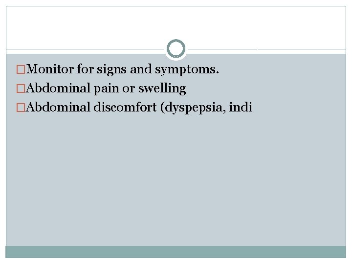 �Monitor for signs and symptoms. �Abdominal pain or swelling �Abdominal discomfort (dyspepsia, indi 