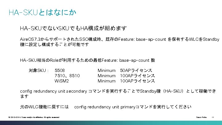 HA-SKUとはなにか HA-SKUでないSKUでもHA構成が組めます Aire. OS 7. 3からサポートされたSSO構成時、既存のFeature: base-ap-count を保有するWLCをStandby 機に設定し構成することが可能です HA-SKU相当のRoleが利用するための最低Feature: base-ap-count 数 対象SKU： 5508