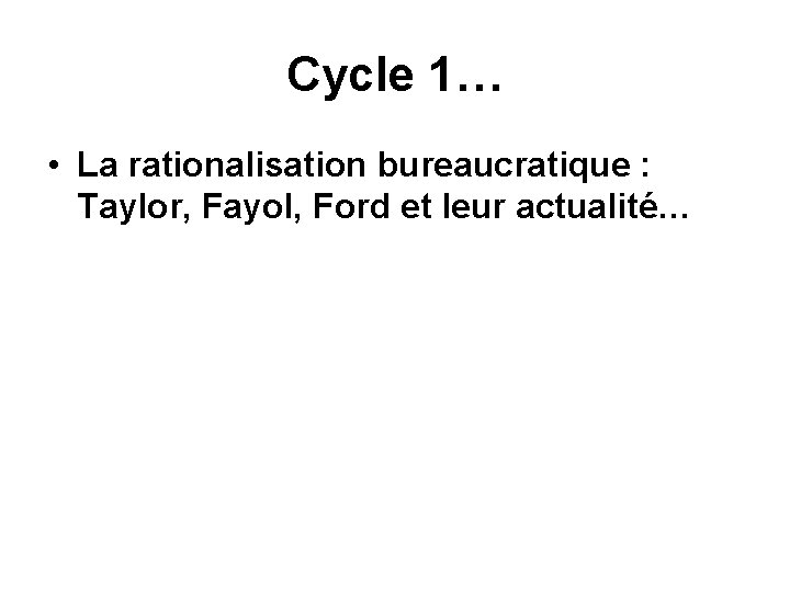 Cycle 1… • La rationalisation bureaucratique : Taylor, Fayol, Ford et leur actualité… 