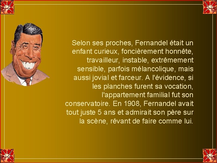 Selon ses proches, Fernandel était un enfant curieux, foncièrement honnête, travailleur, instable, extrêmement sensible, Selon ses proches, Fernandel était un enfant curieux, foncièrement honnête, travailleur, instable, extrêmement sensible,