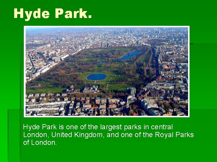 Hyde Park. Hyde Park is one of the largest parks in central London, United