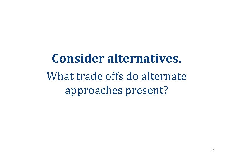 Consider alternatives. What trade offs do alternate approaches present? 15 Consider alternatives. What trade offs do alternate approaches present? 15