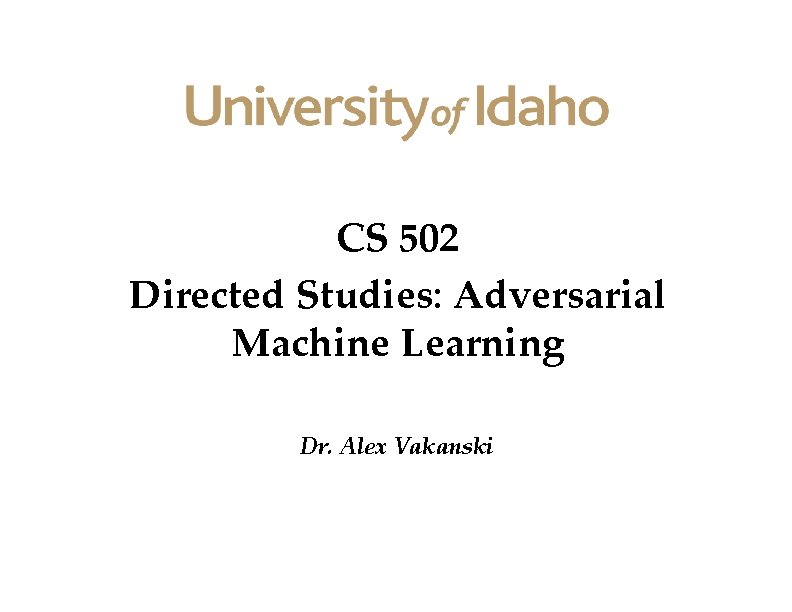 CS 502 Directed Studies: Adversarial Machine Learning Dr. Alex Vakanski CS 502 Directed Studies: Adversarial Machine Learning Dr. Alex Vakanski