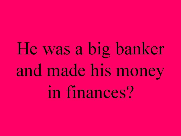 He was a big banker and made his money in finances? 