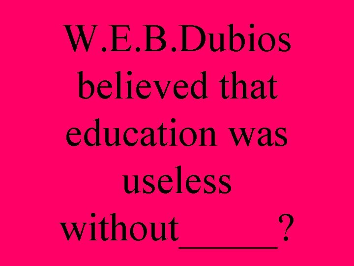 W. E. B. Dubios believed that education was useless without_____? 