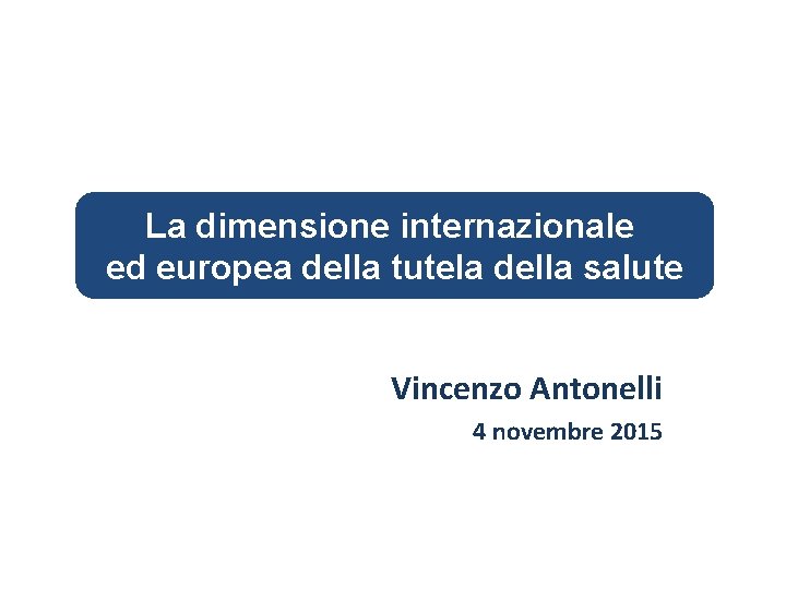 La dimensione internazionale ed europea della tutela della salute Vincenzo Antonelli 4 novembre 2015