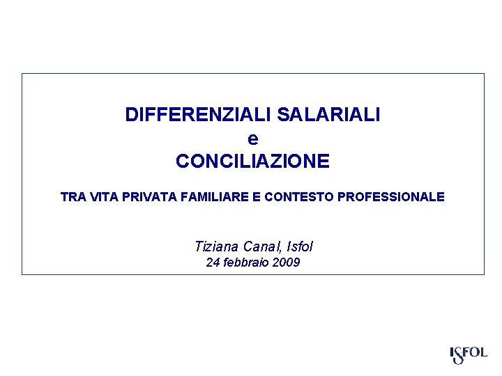 DIFFERENZIALI SALARIALI e CONCILIAZIONE TRA VITA PRIVATA FAMILIARE E CONTESTO PROFESSIONALE Tiziana Canal, Isfol