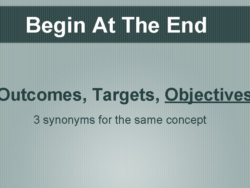 Begin At The End Outcomes, Targets, Objectives 3 synonyms for the same concept 