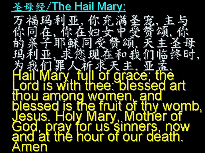 圣母经/The Hail Mary: 万福玛利亚, 你充满圣宠, 主与 你同在, 你在妇女中受赞颂, 你 的亲子耶稣同受赞颂. 天主圣母 玛利亚, 求您现在和我们临终时, 为我们罪人祈求天主.