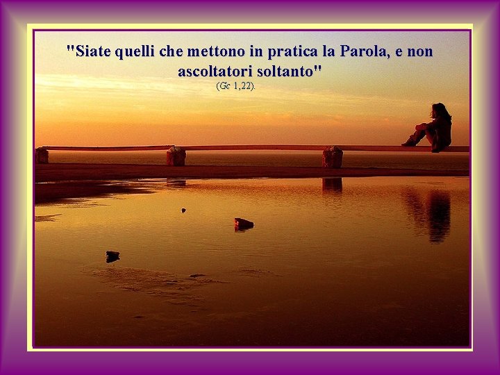 "Siate quelli che mettono in pratica la Parola, e non ascoltatori soltanto" (Gc 1,